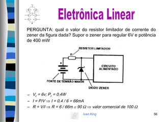 Ivan King 56
PERGUNTA: qual o valor do resistor limitador de corrente do
zener da figura dada? Supor o zener para regular 6V e potência
de 400 mW
– Vz = 6v; Pz = 0,4W
– I = P/V ⇒ I = 0,4 / 6 = 66mA
– R = V/I ⇒ R = 6 / 66m ≅ 90 Ω ⇒ valor comercial de 100 Ω
 