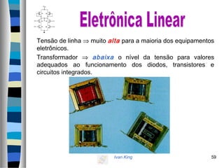 Ivan King 59
Tensão de linha ⇒ muito alta para a maioria dos equipamentos
eletrônicos.
Transformador ⇒ abaixa o nível da tensão para valores
adequados ao funcionamento dos diodos, transistores e
circuitos integrados.
 