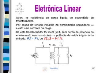 Ivan King 62
Agora ⇒ resistência de carga ligada ao secundário do
transformador.
Por causa da tensão induzida no enrolamento secundário ⇒
existe uma corrente na carga.
Se este transformador for ideal (k=1, sem perda de potência no
enrolamento nem no núcleo) ⇒ potência da saída é igual à da
entrada: P2 = P1, ou V2.I2 = V1.I1.
 