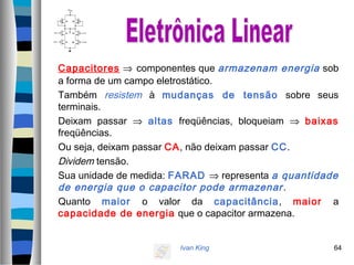 Ivan King 64
Capacitores ⇒ componentes que armazenam energia sob
a forma de um campo eletrostático.
Também resistem à mudanças de tensão sobre seus
terminais.
Deixam passar ⇒ altas freqüências, bloqueiam ⇒ baixas
freqüências.
Ou seja, deixam passar CA, não deixam passar CC.
Dividem tensão.
Sua unidade de medida: FARAD ⇒ representa a quantidade
de energia que o capacitor pode armazenar.
Quanto maior o valor da capacitância, maior a
capacidade de energia que o capacitor armazena.
 