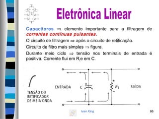 Ivan King 66
Capacitores ⇒ elemento importante para a filtragem de
correntes contínuas pulsantes.
O circuito de filtragem ⇒ após o circuito de retificação.
Circuito de filtro mais simples ⇒ figura.
Durante meio ciclo ⇒ tensão nos terminais de entrada é
positiva. Corrente flui em RLe em C.
 