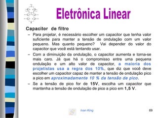 Ivan King 69
Capacitor de filtro
– Para projetar, é necessário escolher um capacitor que tenha valor
suficiente para manter a tensão de ondulação com um valor
pequeno. Mas quanto pequeno? Vai depender do valor do
capacitor que você está tentando usar.
– Com a diminuição da ondulação, o capacitor aumenta e torna-se
mais caro. Já que há o compromisso entre uma pequena
ondulação e um alto valor de capacitor, a maioria dos
projetistas usa a regra dos 10%, que diz que você deve
escolher um capacitor capaz de manter a tensão de ondulação pico
a pico em aproximadamente 10 % da tensão de pico.
– Se a tensão de pico for de 15V, escolha um capacitor que
mantenha a tensão de ondulação de pico a pico em 1,5 V.
 