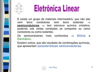 Ivan King 7
E existe um grupo de materiais intermediário, que não são
nem bons condutores nem bons isolantes ⇒
semicondutores ⇒ tem estrutura química cristalina,
podendo sob certas condições se comportar ou como
condutores ou como isolantes.
Os semicondutores mais conhecidos ⇒ Silício e
Germânio.
Existem outros, que são resultado de combinações químicas,
que apresentam características semicondutoras.
 