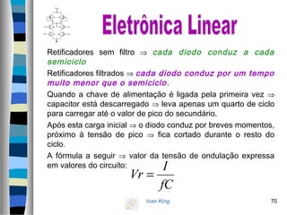 Ivan King 70
Retificadores sem filtro ⇒ cada diodo conduz a cada
semiciclo
Retificadores filtrados ⇒ cada diodo conduz por um tempo
muito menor que o semiciclo.
Quando a chave de alimentação é ligada pela primeira vez ⇒
capacitor está descarregado ⇒ leva apenas um quarto de ciclo
para carregar até o valor de pico do secundário.
Após esta carga inicial ⇒ o diodo conduz por breves momentos,
próximo à tensão de pico ⇒ fica cortado durante o resto do
ciclo.
A fórmula a seguir ⇒ valor da tensão de ondulação expressa
em valores do circuito:
fC
I
Vr =
 