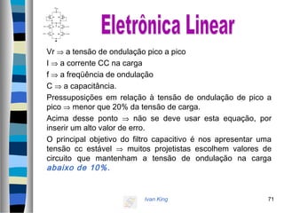 Ivan King 71
Vr ⇒ a tensão de ondulação pico a pico
I ⇒ a corrente CC na carga
f ⇒ a freqüência de ondulação
C ⇒ a capacitância.
Pressuposições em relação à tensão de ondulação de pico a
pico ⇒ menor que 20% da tensão de carga.
Acima desse ponto ⇒ não se deve usar esta equação, por
inserir um alto valor de erro.
O principal objetivo do filtro capacitivo é nos apresentar uma
tensão cc estável ⇒ muitos projetistas escolhem valores de
circuito que mantenham a tensão de ondulação na carga
abaixo de 10%.
 