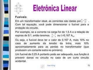 Ivan King 72
Fusíveis
Em um transformador ideal, as correntes são dadas por .
Com tal equação, você pode dimensionar o fusível para a
proteção do circuito.
Por exemplo, se a corrente na carga for de 1,5 A e a relação de
espiras de 9:1, então teremos ou I1=0,167 Arms.
Ou seja, o fusível deve ter o valor de 0,167 A, mais 10% no
caso de aumento da tensão da linha, mais 10%
aproximadamente para as perdas no transformador (que
produzem um corrente extra no primário).
Um fusível de 0,25 A portanto pode ser adequado, sua função é
prevenir danos no circuito no caso de um curto circuito
acidental.
1
2
2
1
N
N
I
I
=
9
1
5,1
1
=
I
 