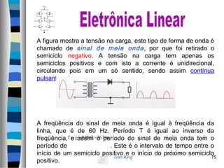 Ivan King 75
A figura mostra a tensão na carga, este tipo de forma de onda é
chamado de sinal de meia onda, por que foi retirado o
semiciclo negativo. A tensão na carga tem apenas os
semiciclos positivos e com isto a corrente é unidirecional,
circulando pois em um só sentido, sendo assim contínua
pulsante.
A freqüência do sinal de meia onda é igual à freqüência da
linha, que é de 60 Hz. Período T é igual ao inverso da
freqüência, e assim o período do sinal de meia onda tem o
período de . Este é o intervalo de tempo entre o
início de um semiciclo positivo e o início do próximo semiciclo
positivo.
msT 7,160167,060
1
===
 