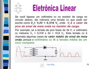 Ivan King 76
Se você ligasse um voltímetro cc no resistor de carga no
circuito abaixo, ele indicaria uma tensão cc que pode ser
escrito como Vdc= VP/Π = 0,318 Vp, onde Vp é o valor de
pico do sinal de meia onda no resistor de carga.
Por exemplo, se a tensão de pico fosse de 34 V, o voltímetro
cc indicaria Vdc = 0,318 x 34 = 10,8 Vdc. Esta tensão cc é
chamada algumas vezes de valor médio do sinal de meia
onda, porque o voltímetro cc lê a tensão média de um
ciclo completo.
 