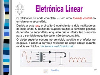 Ivan King 77
O retificador de onda completa ⇒ tem uma tomada central no
enrolamento secundário.
Devido a este tap, o circuito é equivalente a dois retificadores
de meia onda: O retificador superior retifica o semiciclo positivo
de tensão do secundário, enquanto que o inferior faz o mesmo
para o semiciclo negativo da tensão do secundário.
O diodo superior conduz no semiciclo positivo e o inferior no
negativo, e assim a corrente retificada na carga circula durante
os dois semiciclos, de forma unidirecional.
 
