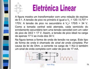 Ivan King 78
A figura mostra um transformador com uma relação de espiras
de 5:1. A tensão de pico no primário é igual a Vp1 = 120 / 0,707 =
170V. A tensão de pico no secundário é Vp2= 170/5 = 34 V.
Como a tomada central está aterrada, cada semiciclo do
enrolamento secundário tem uma tensão senoidal com um valor
de pico de 34/2 = 17 V. Assim, a tensão de pico ideal na carga
de apenas 17 V ao invés dos 34 V.
Na figura temos a forma de onda de tensão na carga. Este tipo
de forma de onda é chamado de sinal de onda completa. Por
causa da lei de Ohm, a corrente na carga de 1 KΩ é também
um sinal de onda completa com valor de pico de 17 mA.
 