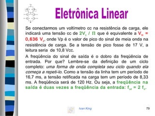 Ivan King 79
Se conectarmos um voltímetro cc na resistência de carga, ele
indicará uma tensão cc de 2Vp / Π que é equivalente a Vdc =
0,636 Vp, onde Vp é o valor de pico do sinal de meia onda na
resistência de carga. Se a tensão de pico fosse de 17 V, a
leitura seria de 10,8 Vcc.
A freqüência do sinal de saída é o dobro da freqüência de
entrada. Por que? Lembre-se da definição de um ciclo
completo: uma forma de onda completa seu ciclo quando ela
começa a repeti-lo. Como a tensão da linha tem um período de
16,7 ms, a tensão retificada na carga tem um período de 8,33
ms. A freqüência será de 120 Hz. Ou seja, a freqüência na
saída é duas vezes a freqüência da entrada: fout = 2 fin.
 