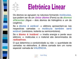 Ivan King 8
Os átomos se agrupam na natureza formando moléculas,
que podem ser de um único átomo (Ferro) ou de átomos
diferentes (Água – dois átomos de hidrogênio e um de
oxigênio).
Se o átomo é estável ⇒ elétrons apresentam-se nas
respectivas camadas ⇒ molécula também será
estável (condutora, isolante ou semicondutora).
Se o átomo é instável ⇒ irradia energia e perde seus
elétrons ⇒ moléculas e o material são denominados de
radioativos.
O que determina a condutividade ou não ⇒ quantidade de
camadas na eletrosfera. A última camada tem um nome
especial: camada de VALÊNCIA.
 