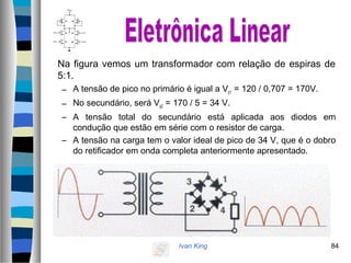 Ivan King 84
Na figura vemos um transformador com relação de espiras de
5:1.
– A tensão de pico no primário é igual a Vp1 = 120 / 0,707 = 170V.
– No secundário, será Vp2 = 170 / 5 = 34 V.
– A tensão total do secundário está aplicada aos diodos em
condução que estão em série com o resistor de carga.
– A tensão na carga tem o valor ideal de pico de 34 V, que é o dobro
do retificador em onda completa anteriormente apresentado.
 