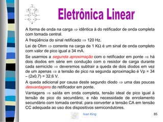 Ivan King 85
A forma de onda na carga ⇒ idêntica à do retificador de onda completa
com tomada central.
A freqüência do sinal retificado ⇒ 120 Hz.
Lei de Ohm ⇒ corrente na carga de 1 KΩ é um sinal de onda completo
com valor de pico igual a 34 mA.
Se usarmos a segunda aproximação com o retificador em ponte ⇒ há
dois diodos em série em condução com o resistor de carga durante
cada semiciclo ⇒ deveremos subtrair a queda de dois diodos em vez
de um apenas ⇒ a tensão de pico na segunda aproximação é Vp = 34
– (2x0,7) = 32,6 V.
A queda adicional por causa deste segundo diodo ⇒ uma das poucas
desvantagens do retificador em ponte.
Vantagens ⇒ saída em onda completa, tensão ideal de pico igual à
tensão de pico do secundário, e não necessidade de enrolamento
secundário com tomada central. para converter a tensão CA em tensão
CC adequada ao uso dos dispositivos semicondutores.
 