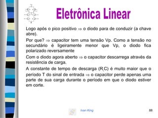 Ivan King 88
Logo após o pico positivo ⇒ o diodo para de conduzir (a chave
abre).
Por que? ⇒ capacitor tem uma tensão Vp. Como a tensão no
secundário é ligeiramente menor que Vp, o diodo fica
polarizado reversamente
Com o diodo agora aberto ⇒ o capacitor descarrega através da
resistência de carga.
A constante de tempo de descarga (RLC) é muito maior que o
período T do sinal de entrada ⇒ o capacitor perde apenas uma
parte de sua carga durante o período em que o diodo estiver
em corte.
 