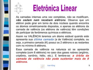 Ivan King 9
As camadas internas uma vez completas, não se modificam,
não cedem nem recebem elétrons. Observe que um
elétron pode girar em torno de dois núcleos quando encontra
os átomos simetricamente dispostos, e apenas os elétrons da
camada de valência (os elétrons de valência) têm condições
de participar de fenômenos químicos e elétricos.
Assim na VALÊNCIA teremos um átomo estável quando este
apresenta sua última camada (a de Valência) completa, ou
seja, a primeira camada (K) possui os 2 elétrons e as restantes
com no mínimo 8 elétrons.
Essa camada de valência na natureza só se apresenta
completa (com 8 elétrons) no caso dos gases nobres (argônio,
criptônio, xenônio, hélio, etc.). E lembre-se: a órbita da
camada de valência não pode sustentar mais de 8
elétrons.
 