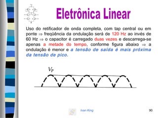 Ivan King 90
Uso do retificador de onda completa, com tap central ou em
ponte ⇒ freqüência da ondulação será de 120 Hz ao invés de
60 Hz ⇒ o capacitor é carregado duas vezes e descarrega-se
apenas a metade do tempo, conforme figura abaixo ⇒ a
ondulação é menor e a tensão de saída é mais próxima
da tensão de pico.
 