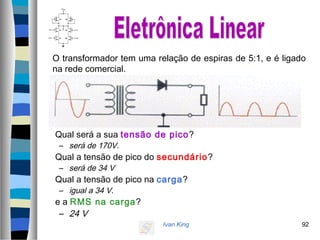 Ivan King 92
O transformador tem uma relação de espiras de 5:1, e é ligado
na rede comercial.
Qual será a sua tensão de pico?
– será de 170V.
Qual a tensão de pico do secundário?
– será de 34 V
Qual a tensão de pico na carga?
– igual a 34 V.
e a RMS na carga?
– 24 V
 