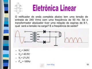 Ivan King 93
O retificador de onda completa abaixo tem uma tensão de
entrada de 240 Vrms com uma freqüência de 50 Hz. Se o
transformador abaixador tiver uma relação de espiras de 8:1,
qual será a tensão na carga? E a freqüência de saída?
– Vp1= 340V;
– Vp2= 42,5V;
– Vrl = 21,2V;
– Fout = 100hz
 