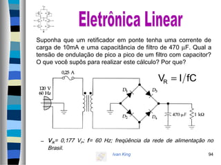 Ivan King 94
Suponha que um retificador em ponte tenha uma corrente de
carga de 10mA e uma capacitância de filtro de 470 µF. Qual a
tensão de ondulação de pico a pico de um filtro com capacitor?
O que você supôs para realizar este cálculo? Por que?
– VR= 0,177 VP; f= 60 Hz; freqüência da rede de alimentação no
Brasil.
fCIVR =
 