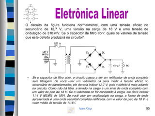 Ivan King 95
O circuito da figura funciona normalmente, com uma tensão eficaz no
secundário de 12,7 V, uma tensão na carga de 18 V e uma tensão de
ondulação de 318 mV. Se o capacitor de filtro abrir, quais os valores de tensão
que este defeito produzirá no circuito?
– Se o capacitor de filtro abrir, o circuito passa a ser um retificador de onda completa
sem filtragem. Se você usar um voltímetro ca para medir a tensão eficaz no
secundário do transformador, ele deveria indicar 12,7 V, pois o defeito é mais adiante
no circuito. Como não há filtro, a tensão na carga é um sinal de onda completo com
um valor de pico de 18 V. Se o voltímetro cc for conectado à carga, ele deve indicar
11,4 V (63,6% de 18V). Se você usar um osciloscópio na carga, a forma de onda
apresentada é uma onda senoidal completa retificada, com o valor de pico de 18 V, e
valor médio de tensão de 11,4V.
 