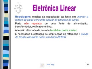 Ivan King 96
Regulagem: medida da capacidade da fonte em manter a
tensão de saída constante apesar da variação da carga.
Parte não regulada de uma fonte de alimentação:
transformador, retificador e filtro.
A tensão alternada da entrada também pode variar.
É necessária a obtenção de uma tensão de referência : queda
de tensão constante sobre um diodo ZENER
 