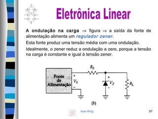 Ivan King 97
A ondulação na carga ⇒ figura ⇒ a saída da fonte de
alimentação alimenta um regulador zener.
Esta fonte produz uma tensão média com uma ondulação.
Idealmente, o zener reduz a ondulação a zero, porque a tensão
na carga é constante e igual à tensão zener.
 