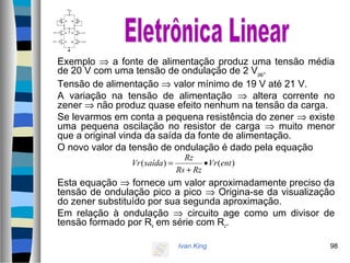 Ivan King 98
Exemplo ⇒ a fonte de alimentação produz uma tensão média
de 20 V com uma tensão de ondulação de 2 Vpap.
Tensão de alimentação ⇒ valor mínimo de 19 V até 21 V.
A variação na tensão de alimentação ⇒ altera corrente no
zener ⇒ não produz quase efeito nenhum na tensão da carga.
Se levarmos em conta a pequena resistência do zener ⇒ existe
uma pequena oscilação no resistor de carga ⇒ muito menor
que a original vinda da saída da fonte de alimentação.
O novo valor da tensão de ondulação é dado pela equação
Esta equação ⇒ fornece um valor aproximadamente preciso da
tensão de ondulação pico a pico ⇒ Origina-se da visualização
do zener substituído por sua segunda aproximação.
Em relação à ondulação ⇒ circuito age como um divisor de
tensão formado por Rs em série com Rz.
)()( entVr
RzRs
Rz
saídaVr •
+
=
 