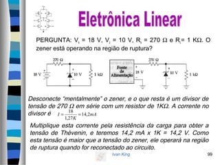 Ivan King 99
PERGUNTA: Vs = 18 V, Vz = 10 V, Rs = 270 Ω e RL= 1 KΩ. O
zener está operando na região de ruptura?
Desconecte “mentalmente” o zener, e o que resta é um divisor de
tensão de 270 Ω em série com um resistor de 1KΩ. A corrente no
divisor é mA
K
I 2,14
27,1
18
==
Multiplique esta corrente pela resistência da carga para obter a
tensão de Thèvenin, e teremos 14,2 mA x 1K = 14,2 V. Como
esta tensão é maior que a tensão do zener, ele operará na região
de ruptura quando for reconectado ao circuito.
 