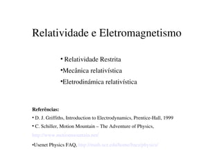 Relatividade e Eletromagnetismo

                    Relatividade Restrita
                   



                   Mecânica relativística
                   



                   Eletrodinámica relativística
                   




    Referências:
     D. J. Griffiths, Introduction to Electrodynamics, Prentice­Hall, 1999
    



     C. Schiller, Motion Mountain – The Adventure of Physics,                   
    



    http://www.motionmountain.net/
    Usenet Physics FAQ, http://math.ucr.edu/home/baez/physics/
    



                                             
 