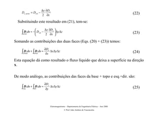 ∆x ∂Dx
    Dx , atrás = Dx 0 −                                                                                (22)
                          2 ∂x

  Substituindo este resultado em (21), tem-se:

                      ∆x ∂Dx 
    ∫atrás
      D.ds ≈ − Dx 0 −
                      2 ∂x 
                               ∆y∆z                                                                   (23)

Somando as contribuições das duas faces (Eqs. (20) + (23)) temos:
                           ∂Dx
    ∫ D.ds + ∫ D.ds ≈
     frente     atrás       ∂x
                               ∆x∆y∆z                                                                  (24)

Esta equação dá como resultado o fluxo líquido que deixa a superfície na direção
x.

De modo análogo, as contribuições das faces da base + topo e esq.+dir. são:
                            ∂D y
    ∫ D.ds + ∫ D.ds ≈
     esq.       dir .       ∂y
                                   ∆x∆y∆z                                                              (25)



                                   Eletromagnetismo – Departamento de Engenharia Elétrica – Ano 2000
                                                  © Prof. João Antônio de Vasconcelos
 