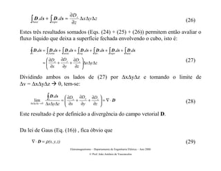 ∂D z
    ∫ D .d s + ∫ D . d s ≈
     base             topo            ∂z
                                          ∆ x ∆ y∆ z                                                     (26)

Estes três resultados somados (Eqs. (24) + (25) + (26)) permitem então avaliar o
fluxo líquido que deixa a superfície fechada envolvendo o cubo, isto é:

    ∫ D.ds = ∫ D.ds + ∫ D.ds + ∫ D.ds + ∫ D.ds + ∫ D.ds + ∫ D.ds
     s            frente     atrás          esq.        dir .        topo         base

                 ∂D  ∂D y ∂Dz                                                                          (27)
               ≈ x +
                 ∂x      +     ∆x∆y∆z
                               
                      ∂y   ∂z 

Dividindo ambos os lados de (27) por ∆x∆y∆z e tomando o limite de
∆v = ∆x∆y∆z 0, tem-se:Æ
         lim
                 ∫ D.ds
                  s      ∂D
                       = x +
                              ∂D y ∂Dz 
                                  +     = ∇⋅ D
                         ∂x
                 ∆x∆y∆z       ∂y   ∂z                                                                  (28)
    ∆x∆y∆z → 0
                                       

Este resultado é por definicão a divergência do campo vetorial D.

Da lei de Gaus (Eq. (16)) , fica óbvio que
     ∇ ⋅ D = ρ (x, y, z)                                                                                 (29)
                                     Eletromagnetismo – Departamento de Engenharia Elétrica – Ano 2000
                                                    © Prof. João Antônio de Vasconcelos
 