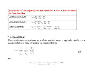 Expressão da Divergência de um Potencial Vetor A nos Sistemas
de Coordenadas:
                           ∂D   ∂D   ∂D
Cartesianas(x,y,z): ∇⋅ D =    +    +  x         y         z

                                    ∂x       ∂y      ∂z

                                   1 ∂ ( ρDρ ) 1 ∂Dα ∂Dz
Cilíndricas(ρ,α,z):       ∇⋅D =               +      +
                                   ρ ∂ρ         ρ ∂α   ∂z

                                    1 ∂(r 2 Dr )     1 ∂( sinθDθ )     1 ∂Dα
Esféricas(r,θ,α):         ∇⋅D =                  +                 +
                                   r 2
                                         ∂r        rsinθ    ∂θ       rsinθ ∂α




1.4 Rotacional
Em coordenadas cartesianas, o produto vetorial entre o operador nabla e um
campo vetorial v pode ser escrito da seguinte forma:

             x      y      z
     ∇ × v = ∂ ∂x ∂ ∂y ∂ ∂z
                                                                                             (30)
            vx      vy    vz

ou
                         Eletromagnetismo – Departamento de Engenharia Elétrica – Ano 2000
                                          © Prof. João Antônio de Vasconcelos
 