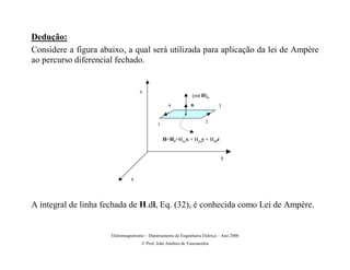 Dedução:
Considere a figura abaixo, a qual será utilizada para aplicação da lei de Ampère
ao percurso diferencial fechado.


                                    z
                                                               (rot H)n
                                                   4          n             3


                                                                      2
                                             1


                                                 H=H0=Hxox + Hyoy + Hz0z


                                                                             y



                                x




A integral de linha fechada de H.dl, Eq. (32), é conhecida como Lei de Ampère.


                      Eletromagnetismo – Departamento de Engenharia Elétrica – Ano 2000
                                     © Prof. João Antônio de Vasconcelos
 