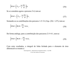         ∆x ∂H y 
    2

    ∫ H .dl ≈  H y0 +
              
                      2 ∂x 
                                ∆y
                                                                                                  (36)
    1


Se se considera agora o percurso 3-4, tem-se:

                       ∆x ∂H y 
    4

    ∫ H .dl ≈ − H y0 −
               
                       2 ∂x  .
                                 ∆y
                                                                                                  (37)
    3


Somando-se as contribuições dos percuros 1-2+3-4, Eqs. (36) + (37), tem-se:
    2        4
                          ∂H y
    ∫ H .dl + ∫ H .dl ≈   ∂x
                                 ∆x∆y .                                                            (38)
    1        3




De forma análoga, para a contribuição dos percursos 2-3+4-1, tem-se:
    3        1
                            ∂H x
    ∫ H .dl + ∫ H .dl ≈ −    ∂y
                                 ∆x∆y .                                                            (39)
    2        4




Com estes resultados, a integral de linha fechada para o elemento de área
diferencial se resume a:
                               Eletromagnetismo – Departamento de Engenharia Elétrica – Ano 2000
                                              © Prof. João Antônio de Vasconcelos
 