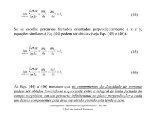lim
              ∫ H .dl = ∂H   y
                                 −
                                     ∂H x
                                          = Jz
    ∆x∆y →0   ∆x∆y      ∂x            ∂y                                                                 (44)


Se se escolhe percursos fechados orientados perpendicularmente a x e y,
equações similares à Eq. (44) podem ser obtidas (veja Eqs. (45) e (46)).



     lim
              ∫ H .dl = ∂H   z
                                 −
                                     ∂H y
                                             = Jx
    ∆y∆z →0   ∆y∆z      ∂y             ∂z                                                                (45)




     lim
              ∫ H .dl = ∂H   x
                                 −
                                      ∂H z
                                           = Jy
    ∆x∆z →0   ∆x∆z      ∂z             ∂x                                                                (46)


As Eqs. (44) a (46) mostram que os componentes da densidade de corrente
podem ser obtidos tomando-se o quociente entre a integral de linha fechada do
campo magnético em um percurso infinitesimal no plano perpendicular a cada
um desses componentes pela área envolvida quando esta tende a zero.
                                     Eletromagnetismo – Departamento de Engenharia Elétrica – Ano 2000
                                                    © Prof. João Antônio de Vasconcelos
 