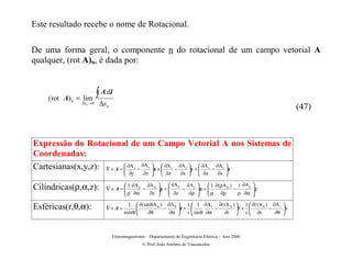 Este resultado recebe o nome de Rotacional.

De uma forma geral, o componente n do rotacional de um campo vetorial A
qualquer, (rot A)n, é dada por:



    ( rot A) n = lim
                         ∫ A.dl
                ∆sn →0    ∆sn                                                                                   (47)



Expressão do Rotacional de um Campo Vetorial A nos Sistemas de
Coordenadas:
Cartesianas(x,y,z): ∇ × A =  ∂A − ∂A x +  ∂A − ∂A y +  ∂A − ∂A z
                            
                                      
                                      
                                           z      y
                                                           x
                                                                    z           x      z

                                       ∂y     ∂z       ∂z      ∂x        ∂z     ∂x 

                                  1 ∂A z ∂A α              ∂A ρ ∂A z         1 ∂(ρA α ) 1 ∂A ρ 
Cilíndricas(ρ,α,z):               ρ ∂α − ∂z
                            ∇× A=                      + 
                                                            ∂z − ∂ρ      . + 
                                                                                ρ ∂ρ − ρ ∂α  z   
                                                                                               
                                        1  ∂ (sin θA α ) ∂A θ  1  1 ∂A r ∂( rA α )  1  ∂( rA θ ) ∂A r 
Esféricas(r,θ,α):           ∇× A =                      −     r +         −         +          −     .
                                      rsin θ    ∂θ        ∂α  r  sin θ ∂α   ∂r  r  ∂r             ∂θ 



                                Eletromagnetismo – Departamento de Engenharia Elétrica – Ano 2000
                                               © Prof. João Antônio de Vasconcelos
 