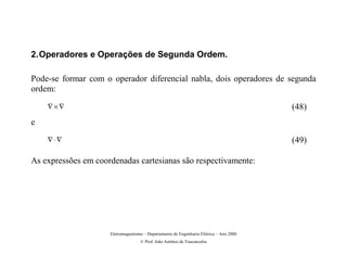 2. Operadores e Operações de Segunda Ordem.

Pode-se formar com o operador diferencial nabla, dois operadores de segunda
ordem:
    ∇×∇                                                                                  (48)
e
    ∇⋅∇                                                                                  (49)

As expressões em coordenadas cartesianas são respectivamente:




                     Eletromagnetismo – Departamento de Engenharia Elétrica – Ano 2000
                                    © Prof. João Antônio de Vasconcelos
 