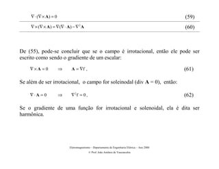 ∇ ⋅ (∇ × A ) = 0                                                                           (59)
     ∇ × (∇ × A) = ∇ (∇ ⋅ A) − ∇ 2 A                                                            (60)



De (55), pode-se concluir que se o campo é irrotacional, então ele pode ser
escrito como sendo o gradiente de um escalar:
    ∇×A = 0             ⇒    A = ∇f      .                                                      (61)

Se além de ser irrotacional, o campo for soleinodal (div A = 0), então:

    ∇⋅A = 0             ⇒    ∇2f = 0 .                                                          (62)

Se o gradiente de uma função for irrotacional e solenoidal, ela é dita ser
harmônica.




                            Eletromagnetismo – Departamento de Engenharia Elétrica – Ano 2000
                                             © Prof. João Antônio de Vasconcelos
 