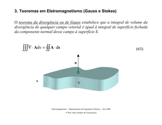 3. Teoremas em Eletromagnetismo (Gauss e Stokes)

O teorema da divergência ou de Gauss estabelece que a integral de volume da
divergência de qualquer campo vetorial é igual à integral de superfície fechada
da componente normal desse campo à superfície S.



    ∫∫∫ ∇ ⋅ Adv = ∫∫ A ⋅ ds                                                              (63)


                                              n



             s
                                                  V




                     Eletromagnetismo – Departamento de Engenharia Elétrica – Ano 2000
                                    © Prof. João Antônio de Vasconcelos
 