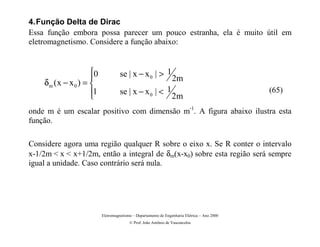 4. Função Delta de Dirac
Essa função embora possa parecer um pouco estranha, ela é muito útil em
eletromagnetismo. Considere a função abaixo:


                     0             se | x − x 0 |  1
                                                                2m
    δm ( x − x 0 ) = 
                     1             se | x − x 0 |  1                                        (65)
                                                                2m
onde m é um escalar positivo com dimensão m-1. A figura abaixo ilustra esta
função.

Considere agora uma região qualquer R sobre o eixo x. Se R conter o intervalo
x-1/2m  x  x+1/2m, então a integral de δm(x-x0) sobre esta região será sempre
igual a unidade. Caso contrário será nula.




                          Eletromagnetismo – Departamento de Engenharia Elétrica – Ano 2000
                                         © Prof. João Antônio de Vasconcelos
 