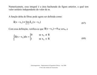 Numericamete, essa integral é a área hachurada da figura anterior, a qual tem
valor unitário independente do valor de m.

A função delta de Dirac pode agora ser definida como:

     δ( x − x 0 ) ≡ lim δ m ( x − x 0 )                                                       (67)
                    m→∞


Com essa definição, verifica-se que δ( x − x 0 ) = 0 se x≠x0, e

                       0               se x 0 ∉ R
     ∫ δ(x − x 0 )dx = 1
     R                                 se x 0 ∈ R                                            (68)




                          Eletromagnetismo – Departamento de Engenharia Elétrica – Ano 2000
                                         © Prof. João Antônio de Vasconcelos
 