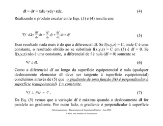 dl = dr = xdx+ydy+zdz.                                                                      (4)
Realizando o produto escalar entre Eqs. (3) e (4) resulta em:


                ∂f     ∂f   ∂f
    ∇f ⋅ dl =      dx + dy + dz = df                                                             (5)
                ∂x     ∂y   ∂z

Esse resultado nada mais é do que a diferencial df. Se f(x,y,z) = C, onde C é uma
constante, o resultado obtido ao se substituir f(x,y,z) = C em (5) é df = 0. Se
f(x,y,z) não é uma constante, a diferencial de f é nula (df = 0) somente se
       ∇f ⊥ dl.                                                                                  (6)
Como a diferencial df ao longo da superfície equipotencial é nula (qualquer
deslocamento elementar dl deve ser tangente à superfície equipotencial)
concluímos através de (5) que o gradiente de uma função f(r) é perpendicular à
superfície (equipotencial) f = constante.
       ∇ f ⊥ f( r) = C   .                                                                       (7)
Da Eq. (5) vemos que a variação df é máxima quando o deslocamento dl for
paralelo ao gradiente. Por outro lado, o gradiente é perpendicular à superfície
                             Eletromagnetismo – Departamento de Engenharia Elétrica – Ano 2000
                                            © Prof. João Antônio de Vasconcelos
 