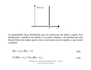 δ (x-x0)




                                                                 x0             x


As propriedades desta distribuição que nos interessam são dadas a seguir: Esta
distribuição é simétrica em relação a seu ponto singular e seu produto por uma
função finita será sempre igual a zero, exceto para o ponto singular, o que mostra
a equação.


    δ( x − x 0 ) = δ( x 0 − x )                                                                (69)

    f ( x )δ( x − x 0 ) = f ( x 0 )δ( x − x 0 )                                                (70)
                           Eletromagnetismo – Departamento de Engenharia Elétrica – Ano 2000
                                          © Prof. João Antônio de Vasconcelos
 
