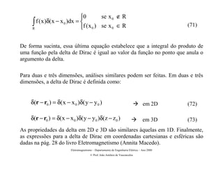 0        se x 0 ∉ R
     ∫ f (x)δ(x − x 0 )dx = f (x 0 ) se x 0 ∈ R
     R                                                                                      (71)


De forma sucinta, essa última equação estabelece que a integral do produto de
uma função pela delta de Dirac é igual ao valor da função no ponto que anula o
argumento da delta.

Para duas e três dimensões, análises similares podem ser feitas. Em duas e três
dimensões, a delta de Dirac é definida como:


    δ(r − r0 ) = δ( x − x 0 )δ( y − y 0 )                                Æ        em 2D      (72)

    δ(r − r0 ) = δ( x − x 0 )δ( y − y 0 )δ(z − z 0 )                     Æ        em 3D      (73)
As propriedades da delta em 2D e 3D são similares àquelas em 1D. Finalmente,
as expressões para a delta de Dirac em coordenadas cartesianas e esféricas são
dadas na pág. 28 do livro Eletromagnetismo (Annita Macedo).
                         Eletromagnetismo – Departamento de Engenharia Elétrica – Ano 2000
                                        © Prof. João Antônio de Vasconcelos
 