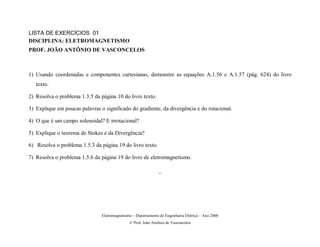LISTA DE EXERCÍCIOS 01
DISCIPLINA: ELETROMAGNETISMO
PROF. JOÃO ANTÔNIO DE VASCONCELOS



1) Usando coordenadas e componentes cartesianas, demonstre as equações A.1.56 e A.1.57 (pág. 624) do livro
   texto.

2) Resolva o problema 1.3.5 da página 10 do livro texto.

3) Explique em poucas palavras o significado do gradiente, da divergência e do rotacional.

4) O que é um campo solenoidal? E irrotacional?

5) Explique o teorema de Stokes e da Divergência?

6) Resolva o problema 1.5.3 da página 19 do livro texto.

7) Resolva o problema 1.5.6 da página 19 do livro de eletromagnetismo.

                                                               .




                                Eletromagnetismo – Departamento de Engenharia Elétrica – Ano 2000
                                               © Prof. João Antônio de Vasconcelos
 
