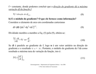 f = constante, donde podemos concluir que a direção do gradiente dá a máxima
variação df da função f.
    ∇f // direção de df max .                                                                   (8)
b) E o módulo do gradiente? O que ele fornece como informação?
Considere o elemento de arco em coordenadas cartesianas

    dl=|dl|=[dx2+dy2+dz2]1/2.                                                                   (9)

Dividindo membro a membro a Eq. (5) pela (9), obtém-se:

    ∇f ⋅ dl            df
            = ∇f ⋅ u =      .                                                                   (10)
     | dl|             dl

Se dl é paralelo ao gradiente de f, logo u é um vetor unitário na direção do
gradiente e o resultado ∇f ⋅ u = ∇f . Portanto, o módulo do gradiente de f dá como
resultado a máxima taxa de variação da função, isto é:

           df 
     ∇f =                                                                                     (11)
           dl  max

                            Eletromagnetismo – Departamento de Engenharia Elétrica – Ano 2000
                                           © Prof. João Antônio de Vasconcelos
 