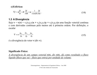 c) Esféricas
          ∂f    ∂f       1     ∂f
    ∇f = r +      +.                     .                                                 (14)
          ∂r   r∂θ    rsin(θ ) ∂α

1.3 A Divergência
Seja v = v(r) = vx(x,y,z)x + vy(x,y,z)y + vz(x,y,z)z uma função vetorial contínua
e com derivadas contínuas pelo menos até à primeira ordem. Por definição, o
escalar

             ∂v x ∂v y ∂v z
     ∇⋅v ≡       +    +                                                                     (15)
              ∂x   ∂y   ∂z

é a divergência do vetor v (div v).



Significado Físico:
A divergência de um campo vetorial v(r), div v(r), dá como resultado o fluxo
líquido (fluxo que sai – fluxo que entra) por unidade de volume.


                        Eletromagnetismo – Departamento de Engenharia Elétrica – Ano 2000
                                       © Prof. João Antônio de Vasconcelos
 