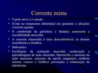 Corrente mista
• O polo ativo é o catodo.
• Evitar no tratamento abdominal em gestantes e afecções
  viscerais agudas.
• O combinado da galvânica e farádica aumentam a
  excitabilidade muscular.
• A corrente sinusoidal é mais desconfortável, os demais
  semelhantes a farádica.
• Indicações:
• Facilitação da contração muscular, reeducação e
  aprendizagem de ação muscular, hipertrofia e aumento da
  ação muscular, aumento de aporte sanguíneo, melhora
  retorno venoso e linfático prevenção e eliminação de
  aderências.
 