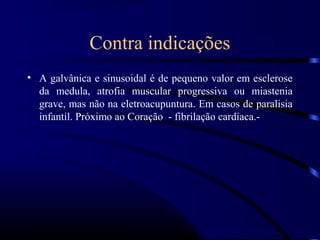 Contra indicações
• A galvânica e sinusoidal é de pequeno valor em esclerose
  da medula, atrofia muscular progressiva ou miastenia
  grave, mas não na eletroacupuntura. Em casos de paralisia
  infantil. Próximo ao Coração - fibrilação cardíaca.-
 